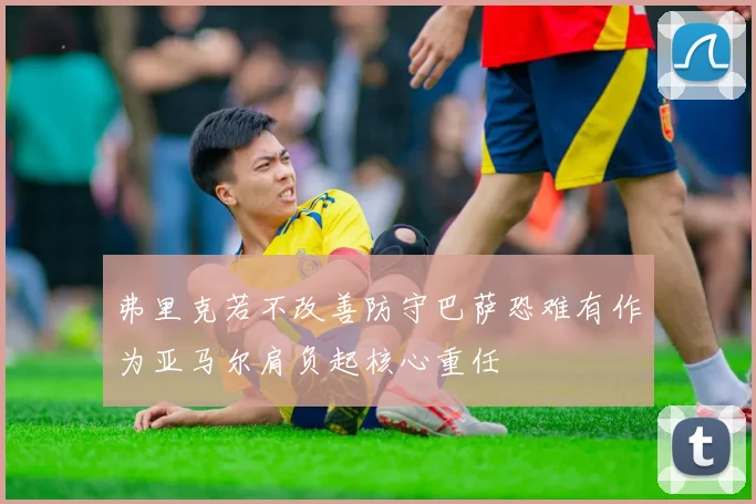 弗里克若不改善防守巴萨恐难有作为亚马尔肩负起核心重任