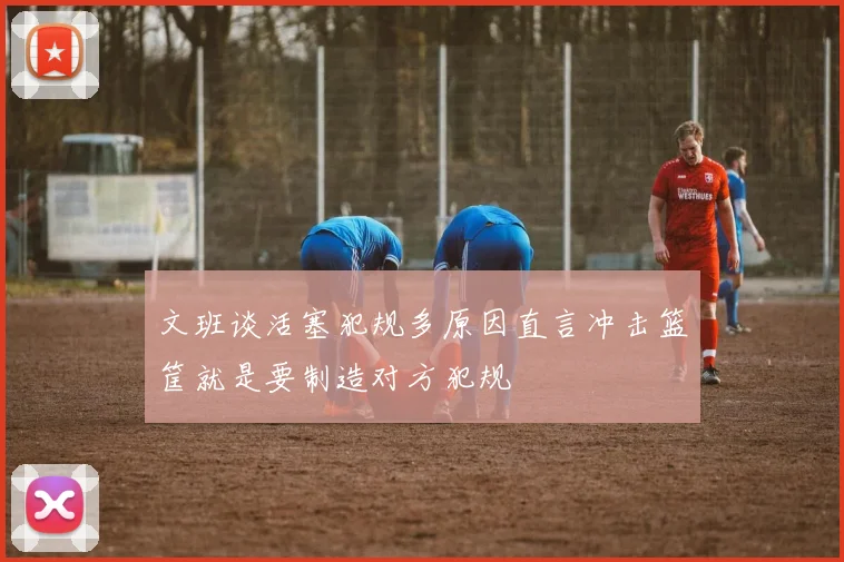 文班谈活塞犯规多原因直言冲击篮筐就是要制造对方犯规