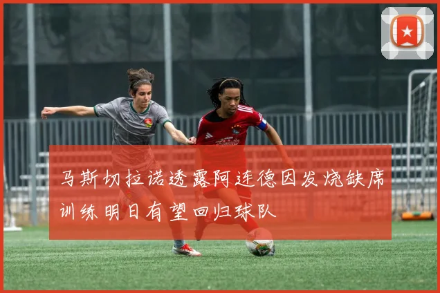 马斯切拉诺透露阿连德因发烧缺席训练明日有望回归球队