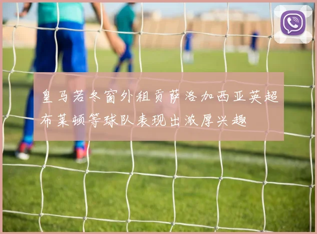 皇马若冬窗外租贡萨洛加西亚英超布莱顿等球队表现出浓厚兴趣