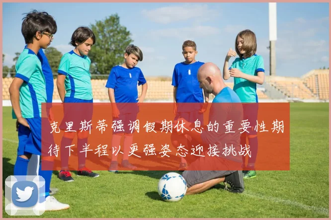 克里斯蒂强调假期休息的重要性期待下半程以更强姿态迎接挑战