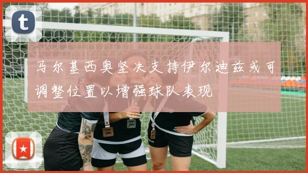 马尔基西奥坚决支持伊尔迪兹或可调整位置以增强球队表现