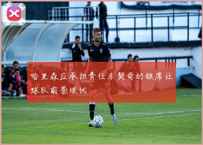 哈里森应承担责任东契奇的缺席让球队前景堪忧