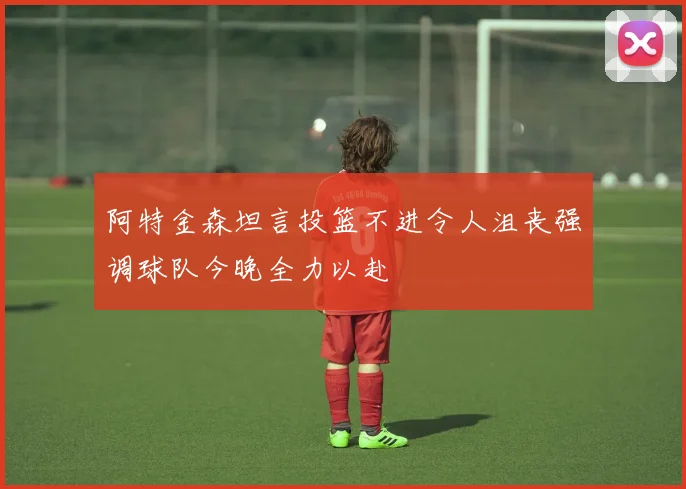 阿特金森坦言投篮不进令人沮丧强调球队今晚全力以赴
