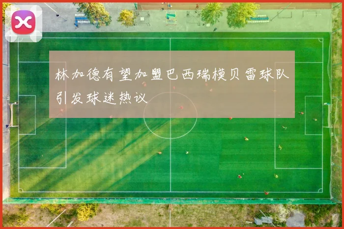 林加德有望加盟巴西瑞模贝雷球队引发球迷热议