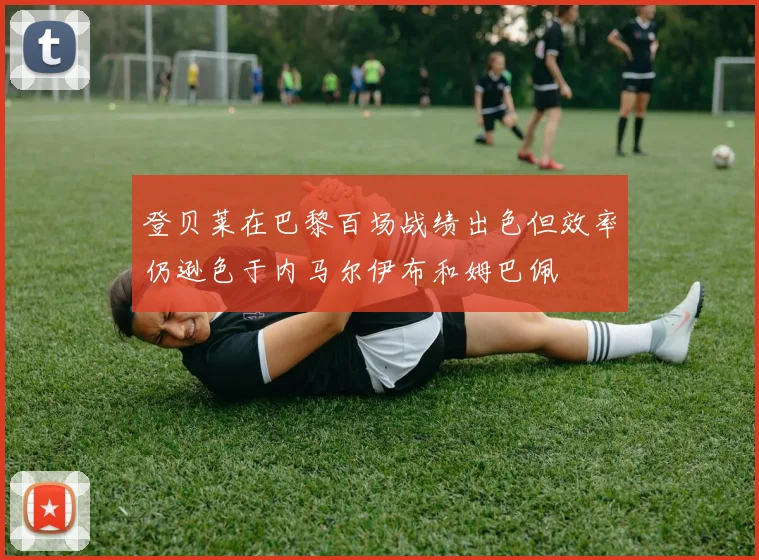 登贝莱在巴黎百场战绩出色但效率仍逊色于内马尔伊布和姆巴佩