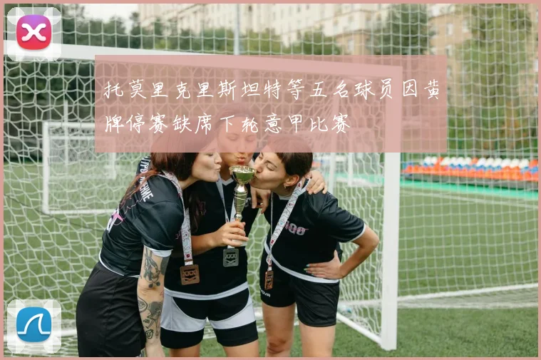 托莫里克里斯坦特等五名球员因黄牌停赛缺席下轮意甲比赛