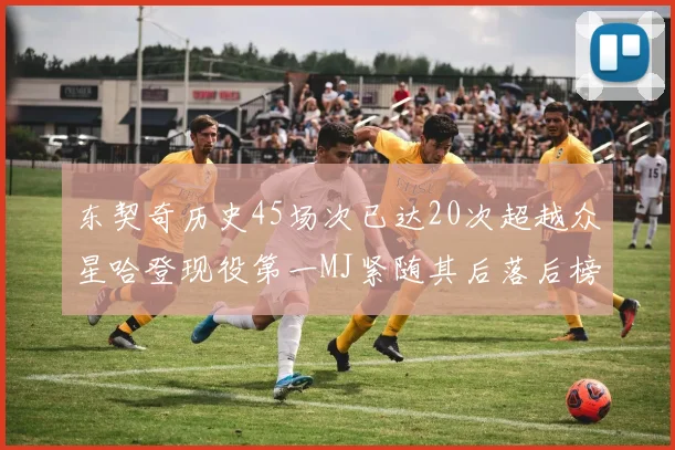 东契奇历史45场次已达20次超越众星哈登现役第一MJ紧随其后落后榜首100场