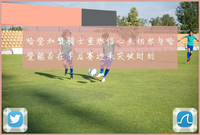 哈登加盟骑士重燃信心米切尔与哈登能否在季后赛迎来突破时刻