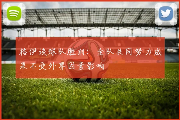 格伊谈球队胜利：全队共同努力成果不受外界因素影响