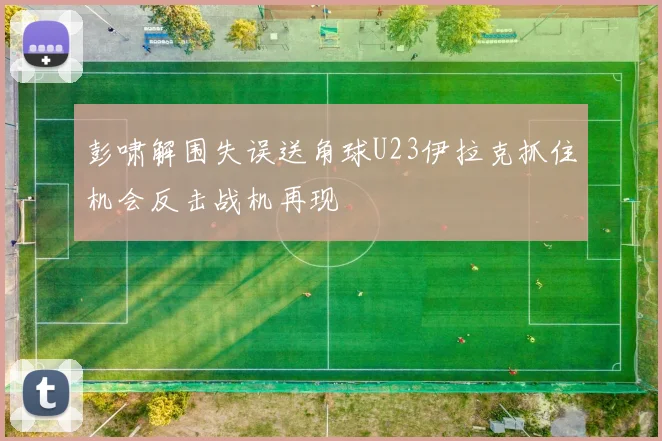 彭啸解围失误送角球U23伊拉克抓住机会反击战机再现