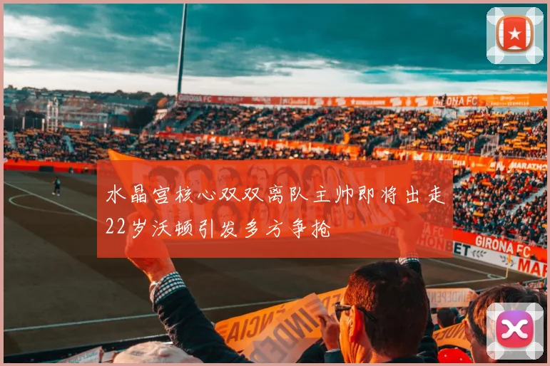 水晶宫核心双双离队主帅即将出走22岁沃顿引发多方争抢