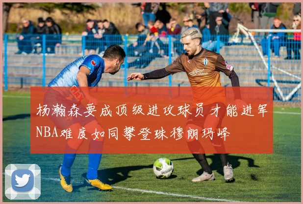 杨瀚森要成顶级进攻球员才能进军NBA难度如同攀登珠穆朗玛峰
