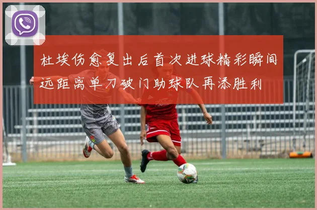 杜埃伤愈复出后首次进球精彩瞬间远距离单刀破门助球队再添胜利