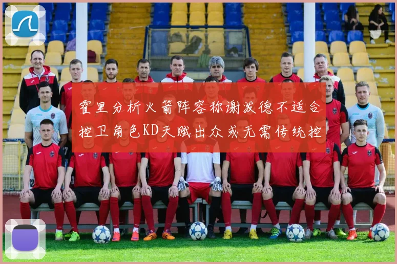 霍里分析火箭阵容称谢泼德不适合控卫角色KD天赋出众或无需传统控卫