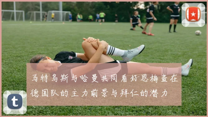 马特乌斯与哈曼共同看好恩梅查在德国队的主力前景与拜仁的潜力